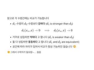 참고로각 수렴간에는비교가 가능합니다
d ‑수렴이d ‑수렴보다강하다(d is stronger than d )
d (x , x) → 0 ⟹ d (x , x) → 0
거꾸로성립하면약하다고 합니다(d is weaker than d )
둘다성립하면동등하다고 합니다(d and d are equivalent)
공간에따라차이가 있어서비교가 항상가능하진않습니다
그래서수학자가 필요합ㄴ... 읍읍
1 2 1 2
1 n 2 n
1 2
1 2
 