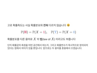 고로확률측도는사실확률분포와전혀다르지않습니다
P(H) = P(X = 1), P(T) = P(X = 0)
확률분포를다른용어로X 의법(law of X) 이라고도부릅니다
단지확률값의측정을어떤공간에서하는지, 그리고 확률변수가 묵시적으로정의되어
있다는점에서차이가 있을뿐입니다. 앞으로는두용어를혼용해서쓰겠습니다.
 