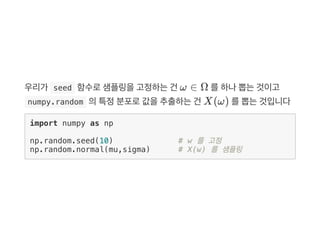우리가  seed 함수로샘플링을고정하는건 ω ∈ Ω 를하나뽑는것이고
 numpy.random 의특정분포로값을추출하는건 X(ω) 를뽑는것입니다
import numpy as np
np.random.seed(10) # w 를 고정
np.random.normal(mu,sigma) # X(w) 를 샘플링
 