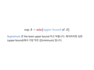 sup A = min{upper bound of A}
Supremum 은the least upper bound 라고 부릅니다. 해석하자면상한
(upper bound)에서가장작은값(minimum) 입니다.
 