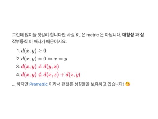 그런데많이들헷갈려합니다만사실KL 은metric 은아닙니다. 대칭성과 삼
각부등식이깨지기 때문이지요.
1. d(x, y) ≥ 0
2. d(x, y) = 0 ⇔ x = y
3. d(x, y) ≠ d(y, x)
4. d(x, y) ≰ d(x, z) + d(z, y)
... 하지만Premetric 이라서괜찮은성질들을보유하고 있습니다!
 