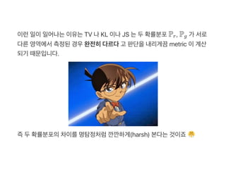 이런일이일어나는이유는TV 나KL 이나JS 는두확률분포P , P 가 서로
다른영역에서측정된경우완전히다르다고 판단을내리게끔metric 이계산
되기 때문입니다.
즉두확률분포의차이를명탐정처럼깐깐하게(harsh) 본다는것이죠
r g
 