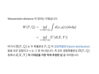 Wasserstein distance 의정의는이렇습니다
여기서Π(P, Q) 는두확률분포P, Q 의결합확률분포(joint distribution)
들을모은집합이고 γ 는그 중하나입니다. 즉모든결합확률분포Π(P, Q)
중에서d(X, Y ) 의기대값을가장작게 추정한값 을의미합니다
W(P, Q) = d(x, y)γ(dxdy)
γ∈Π(P,Q)
inf ∫
= E [d(X, Y )]
γ∈Π(P,Q)
inf γ
 
