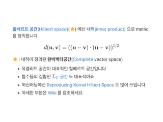 힐베르트공간(Hilbert space)( ) 에선내적(inner product) 으로metric
을정의합니다
d(u, v) = (u − v) ⋅ (u − v)
: 내적이정의된완비벡터공간(Complete vector space)
유클리드공간이대표적인힐베르트공간입니다
함수들의집합인L ‑공간 도대표적이죠
머신러닝에선Reproducing Kernel Hilbert Space 도많이쓰입니다
자세한부분은Wiki 를참조하세요
( )1/2
2
 