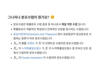 그나저나분포수렴이뭔가요?
분포수렴은확률분포수렴종류중하나로서제일약한수렴입니다
확률분포의개별적인특징보다전체적인모양을중시하는수렴입니다
중심극한정리(Central Limit Theorem) 에서표본평균이정규분포로수
렴하는종류가 바로분포수렴입니다
X 의모든모멘트가 X 의모멘트로수렴하면분포수렴합니다
X 의누적확률밀도함수가 X 의누적확률밀도함수중연속인모든점
에서수렴하면분포수렴합니다
X 의Fourier transform 이수렴하면분포수렴합니다!
n
n
n
 
