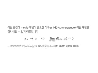 어떤공간에metric 개념이중요한이유는수렴(convergence) 이란개념을
정의내릴수있기 때문입니다
x   →  x ⇔ d(x , x) = 0
... 수학에선위상(topology)을유도하다(induce)는어려운표현을씁니다
n
n→∞
lim n
 