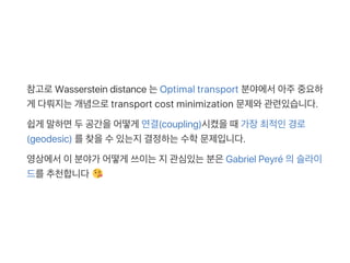 참고로Wasserstein distance 는Optimal transport 분야에서아주중요하
게 다뤄지는개념으로transport cost minimization 문제와관련있습니다.
쉽게 말하면두공간을어떻게 연결(coupling)시켰을때가장최적인경로
(geodesic) 를찾을수있는지결정하는수학문제입니다.
영상에서이분야가 어떻게 쓰이는지관심있는분은Gabriel Peyré 의슬라이
드를추천합니다
 