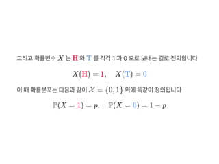 그리고 확률변수X 는H 와T 를각각 1 과 0 으로보내는걸로정의합니다
X(H) = 1, X(T) = 0
이때확률분포는다음과 같이X = {0, 1} 위에똑같이정의됩니다
P(X = 1) = p, P(X = 0) = 1 − p
 