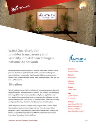 WatchGuard Case Study | Education | Anthem College 1 of 5
WatchGuard solution
provides transparency and
visibility into Anthem College’s
nationwide network
Providing quality post-secondary education for many years, Anthem College
prepares students for graduation with flexible, career-focused programs.
Anthem College is comprised of eight brands and 34 campuses across the
United States as well as Anthem Online. They currently support 2,300 staff and
over 12,000 students.
Situation
With 43 total sites across the U.S., including 34 physical campuses and several
large data centers, Anthem College’s IT network was complex and challenging
to manage. Different programs utilized specialty-based applications and
they were undergoing continual program expansion. Consolidation into one
centralized system was a top priority for Anthem College to be able to quickly
configure and manage their devices and appliances at each location.
“With the previous manufacturer we were using, we didn’t have the ability
to deploy these appliances centrally or manage them centrally and that
presented a pretty big challenge to the Anthem IT Department in being able
to keep pace with the organization,”said Aaron Anderson, Vice President,
Information Technology, Anthem College.
Customer:
Anthem College
Website:
anthem.edu
Industry:
Education
Region:
United States
Size:
12,000 students
34 campuses
Product:
WatchGuard XTM 530
WatchGuard XTM 820
WatchGuard XTMV
WatchGuard Dimension™
 