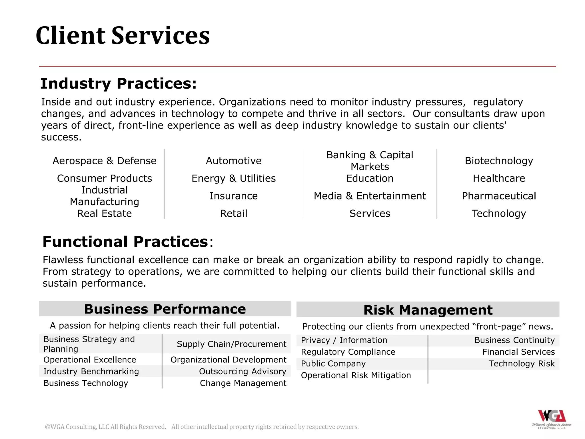 Client Services
Industry Practices:
Inside and out industry experience. Organizations need to monitor industry pressures, regulatory
changes, and advances in technology to compete and thrive in all sectors. Our consultants draw upon
years of direct, front-line experience as well as deep industry knowledge to sustain our clients'
success.
                                                                                                   Banking & Capital
  Aerospace & Defense                                   Automotive                                                             Biotechnology
                                                                                                       Markets
    Consumer Products                              Energy & Utilities                                 Education                  Healthcare
        Industrial
                                                          Insurance                            Media & Entertainment           Pharmaceutical
      Manufacturing
       Real Estate                                           Retail                                        Services              Technology


Functional Practices:
Flawless functional excellence can make or break an organization ability to respond rapidly to change.
From strategy to operations, we are committed to helping our clients build their functional skills and
sustain performance.

             Business Performance                                                                                 Risk Management
 A passion for helping clients reach their full potential.                                 Protecting our clients from unexpected “front-page” news.
Business Strategy and                                                                     Privacy / Information                   Business Continuity
                                              Supply Chain/Procurement
Planning                                                                                  Regulatory Compliance                    Financial Services
Operational Excellence                      Organizational Development                    Public Company                             Technology Risk
Industry Benchmarking                             Outsourcing Advisory                    Operational Risk Mitigation
Business Technology                                Change Management




©WGA Consulting, LLC All Rights Reserved. All other intellectual property rights retained by respective owners.
 