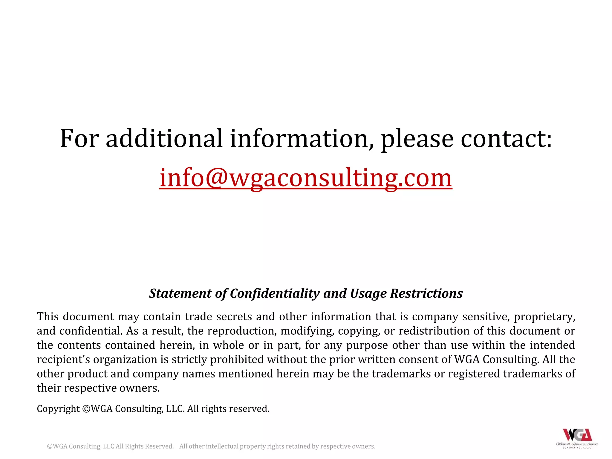 For additional information, please contact:
              info@wgaconsulting.com



                                    Statement of Confidentiality and Usage Restrictions
This document may contain trade secrets and other information that is company sensitive, proprietary,
and confidential. As a result, the reproduction, modifying, copying, or redistribution of this document or
the contents contained herein, in whole or in part, for any purpose other than use within the intended
recipient’s organization is strictly prohibited without the prior written consent of WGA Consulting. All the
other product and company names mentioned herein may be the trademarks or registered trademarks of
their respective owners.
Copyright ©WGA Consulting, LLC. All rights reserved.


  ©WGA Consulting, LLC All Rights Reserved. All other intellectual property rights retained by respective owners.
 