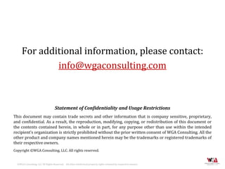 For additional information, please contact:
              info@wgaconsulting.com



                                    Statement of Confidentiality and Usage Restrictions
This document may contain trade secrets and other information that is company sensitive, proprietary,
and confidential. As a result, the reproduction, modifying, copying, or redistribution of this document or
the contents contained herein, in whole or in part, for any purpose other than use within the intended
recipient’s organization is strictly prohibited without the prior written consent of WGA Consulting. All the
other product and company names mentioned herein may be the trademarks or registered trademarks of
their respective owners.
Copyright ©WGA Consulting, LLC. All rights reserved.


  ©WGA Consulting, LLC All Rights Reserved. All other intellectual property rights retained by respective owners.
 