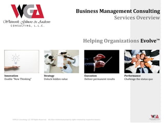 Business Management Consulting
                                                                                                  Services Overview



                                                                                              Helping Organizations Evolve                             TM




Innovation                                   Strategy                                           Execution                   Performance
Enable “New Thinking”                        Unlock hidden value                                Deliver permanent results   Challenge the status quo




      ©WGA Consulting, LLC All Rights Reserved. All other intellectual property rights retained by respective owners.
 