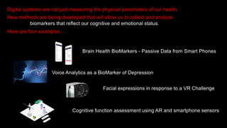 Digital systems are not just measuring the physical parameters of our health.
New methods are being developed that will allow us to collect and analyze
biomarkers that reflect our cognitive and emotional status.
Here are four examples…
Brain Health BioMarkers - Passive Data from Smart Phones
Voice Analytics as a BioMarker of Depression
Facial expressions in response to a VR Challenge
Cognitive function assessment using AR and smartphone sensors
 