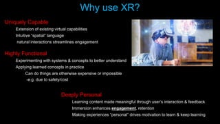 Why use XR?
Uniquely Capable
Extension of existing virtual capabilities
Intuitive “spatial” language
natural interactions streamlines engagement
Deeply Personal
Learning content made meaningful through user’s interaction & feedback
Immersion enhances engagement, retention
Making experiences “personal” drives motivation to learn & keep learning
Highly Functional
Experimenting with systems & concepts to better understand
Applying learned concepts in practice
Can do things are otherwise expensive or impossible
-e.g. due to safety/cost
 