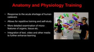 Anatomy and Physiology Training
• Response to the acute shortage of human
cadavers
• Allows for repetitive training and self-study
• More detailed examination of micro-
features of organs, tissue etc.
• Integration of text, video and other media
to further enhance learning
 