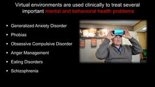 § Generalized Anxiety Disorder
§ Phobias
§ Obsessive Compulsive Disorder
§ Anger Management
§ Eating Disorders
§ Schizophrenia
Virtual environments are used clinically to treat several
important mental and behavioral health problems
 
