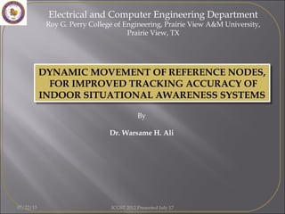 Electrical and Computer Engineering Department
Roy G. Perry College of Engineering, Prairie View A&M University,
Prairie View, TX
By
Dr. Warsame H. Ali
DYNAMIC MOVEMENT OF REFERENCE NODES,
FOR IMPROVED TRACKING ACCURACY OF
INDOOR SITUATIONAL AWARENESS SYSTEMS
DYNAMIC MOVEMENT OF REFERENCE NODES,
FOR IMPROVED TRACKING ACCURACY OF
INDOOR SITUATIONAL AWARENESS SYSTEMS
07/22/15 ICGST 2012 Presented July 17
 