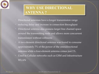 • Directional antennas have a longer transmission range
• reducing delay and increase in connection throughput
• Directional antenna also possess larger free channel space
around the transmitting node and allows more concurrent
transmission without collisions
• A two element directional antenna was found to consume
approximately 7% of the power of the omnidirectional
antenna while a four-element antenna comes just 1%.
• Used in Cellular networks such as GSM and infrastructure
WLAN
WHY USE DIRECTIONAL
ANTENNA ?
WHY USE DIRECTIONAL
ANTENNA ?
07/22/15 ICGST 2012 Presented July 17
 