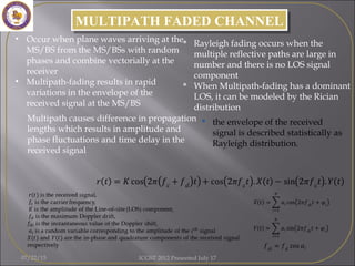 MULTIPATH FADED CHANNELMULTIPATH FADED CHANNEL
• Occur when plane waves arriving at the
MS/BS from the MS/BSs with random
phases and combine vectorially at the
receiver
• Multipath-fading results in rapid
variations in the envelope of the
received signal at the MS/BS
Multipath causes difference in propagation
lengths which results in amplitude and
phase fluctuations and time delay in the
received signal
 Rayleigh fading occurs when the
multiple reflective paths are large in
number and there is no LOS signal
component
 When Multipath-fading has a dominant
LOS, it can be modeled by the Rician
distribution
 the envelope of the received
signal is described statistically as
Rayleigh distribution.
07/22/15 ICGST 2012 Presented July 17
 