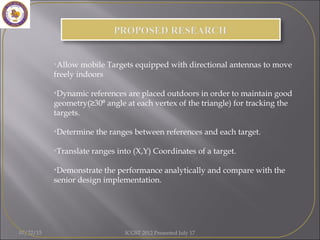 07/22/15 ICGST 2012 Presented July 17
•Allow mobile Targets equipped with directional antennas to move
freely indoors
•Dynamic references are placed outdoors in order to maintain good
geometry(≥30 angle at each vertex of the triangle) for tracking the⁰
targets.
•Determine the ranges between references and each target.
•Translate ranges into (X,Y) Coordinates of a target.
•Demonstrate the performance analytically and compare with the
senior design implementation.
 