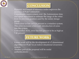 • Future work will be the development of a 3 dimensional
algorithm for PL&T in an indoor situational awareness
system.
• Another part of the proposal will be nodal
authentications.
FUTURE WORKFUTURE WORK
CONCLUSIONCONCLUSION
• Dynamic movement of reference nodes improves the
accuracy of PL&T estimation
• Considerable improvement over the Autonomous time
and speed movement to estimate the range of the robot
from its previous position used by the senior design
group
• Offers error as low as 0.24 percent in a noiseless system.
This error increases when with introduction of noise
into the system
• Unbounded AOA, error has ben proven to be as high as
7.46 percent
07/22/15 ICGST 2012 Presented July 17
 