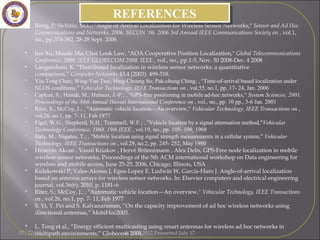 • Rong, P; Sichitiu, M.L.; "Angle of Arrival Localization for Wireless Sensor Networks," Sensor and Ad Hoc
Communications and Networks, 2006. SECON '06. 2006 3rd Annual IEEE Communications Society on , vol.1,
no., pp.374-382, 28-28 Sept. 2006
• Jun Xu; Maode Ma; Choi Look Law, "AOA Cooperative Position Localization," Global Telecommunications
Conference, 2008. IEEE GLOBECOM 2008. IEEE , vol., no., pp.1-5, Nov. 30 2008-Dec. 4 2008
• Langendoen, K. “Distributed localization in wireless sensor networks: a quantitative
comparison.” Computer Networks 43.4 (2003): 499-518.
 Yiu-Tong Chan; Wing-Yue Tsui; Hing-Cheung So; Pak-chung Ching; , "Time-of-arrival based localization under
NLOS conditions," Vehicular Technology, IEEE Transactions on , vol.55, no.1, pp. 17- 24, Jan. 2006
 Capkun, S.; Hamdi, M.; Hubaux, J.-P.; , "GPS-free positioning in mobile ad-hoc networks," System Sciences, 2001.
Proceedings of the 34th Annual Hawaii International Conference on , vol., no., pp. 10 pp., 3-6 Jan. 2001
 Riter, S.; McCoy, J.; , "Automatic vehicle location—An overview," Vehicular Technology, IEEE Transactions on ,
vol.26, no.1, pp. 7- 11, Feb 1977
 Figel, W.G.; Shepherd, N.H.; Trammell, W.F.; , "Vehicle location by a signal attenuation method,"Vehicular
Technology Conference, 1968. 19th IEEE , vol.19, no., pp. 105- 109, 1968
 Hata, M.; Nagatsu, T.; , "Mobile location using signal strength measurements in a cellular system," Vehicular
Technology, IEEE Transactions on , vol.29, no.2, pp. 245- 252, May 1980
 Hüseyin Akcan , Vassil Kriakov , Hervé Brönnimann , Alex Delis, GPS-Free node localization in mobile
wireless sensor networks, Proceedings of the 5th ACM international workshop on Data engineering for
wireless and mobile access, June 25-25, 2006, Chicago, Illinois, USA 
 Kułakowski P, Vales-Alonso J, Egea-Lopez E, Ludwin W, Garcia-Haro J. Angle-of-arrival localization
based on antenna arrays for wireless sensor networks. In: Elsevier computers and electrical engineering
journal, vol.36(6); 2010. p. 1181–6
 Riter, S.; McCoy, J.; , "Automatic vehicle location—An overview," Vehicular Technology, IEEE Transactions
on , vol.26, no.1, pp. 7- 11, Feb 1977
 S. Yi, Y. Pei and S. Kalyanaraman, “On the capacity improvement of ad hoc wireless networks using
directional antennas,” MobiHoc2003.
 L. Tong et al., “Energy efficient multicasting using smart antennas for wireless ad hoc networks in
multipath environments,” Globeome 2004.
REFERENCESREFERENCES
07/22/15 ICGST 2012 Presented July 17
 