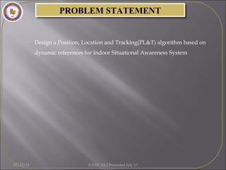 PROBLEM STATEMENTPROBLEM STATEMENT
• Design a Position, Location and Tracking(PL&T) algorithm based on
dynamic references for Indoor Situational Awareness System
07/22/15 ICGST 2012 Presented July 17
 