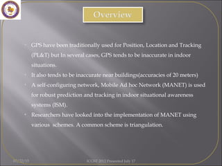 07/22/15 ICGST 2012 Presented July 17
• GPS have been traditionally used for Position, Location and Tracking
(PL&T) but In several cases, GPS tends to be inaccurate in indoor
situations.
• It also tends to be inaccurate near buildings(accuracies of 20 meters)
• A self-configuring network, Mobile Ad hoc Network (MANET) is used
for robust prediction and tracking in indoor situational awareness
systems (ISM).
• Researchers have looked into the implementation of MANET using
various schemes. A common scheme is triangulation.
 