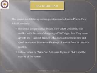  This project is a follow up on two previous work done in Prairie View
A&M University.
The senior design team at Prairie View A&M University was
saddled with the task of designing a PL&T algorithm. They came
up with the “Panther Tracker”, that uses autonomous time and
speed movement to estimate the range of a robot from its previous
position
A dissertation by “Niraj “on Antennas, Dynamic PL&T and the
security of the system
07/22/15 ICGST 2012 Presented July 17
 