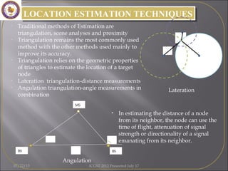 • In estimating the distance of a node
from its neighbor, the node can use the
time of flight, attenuation of signal
strength or directionality of a signal
emanating from its neighbor.
LOCATION ESTIMATION TECHNIQUESLOCATION ESTIMATION TECHNIQUES
• Traditional methods of Estimation are
triangulation, scene analyses and proximity
• Triangulation remains the most commonly used
method with the other methods used mainly to
improve its accuracy.
• Triangulation relies on the geometric properties
of triangles to estimate the location of a target
node
• Lateration triangulation-distance measurements
• Angulation triangulation-angle measurements in
combination
R2
R1
R3
θ
d
β
MS
BS BS
Lateration
Angulation
07/22/15 ICGST 2012 Presented July 17
 