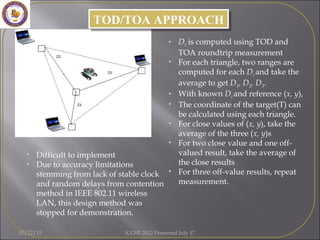 • Difficult to implement
• Due to accuracy limitations
stemming from lack of stable clock
and random delays from contention
method in IEEE 802.11 wireless
LAN, this design method was
stopped for demonstration.
TOD/TOA APPROACHTOD/TOA APPROACH
• Di is computed using TOD and
TOA roundtrip measurement
• For each triangle, two ranges are
computed for each Di and take the
average to get D1, D2, D3.
• With known Di and reference (x, y),
• The coordinate of the target(T) can
be calculated using each triangle.
• For close values of (x, y), take the
average of the three (x, y)s
• For two close value and one off-
valued result, take the average of
the close results
• For three off-value results, repeat
measurement.
07/22/15 ICGST 2012 Presented July 17
 