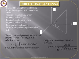 DIRECTIONAL ANTENNADIRECTIONAL ANTENNA
• Realized by using the beamforming
technology together with an antenna
array
• Transmit beamforming-when
implemented at Tx only
• Receive beamforming-when
implemented at Rx only
• Joint transmit and receive
beamforming-when implemented at Tx
& Rx
θ
z
x
y
07/22/15 ICGST 2012 Presented July 17
 