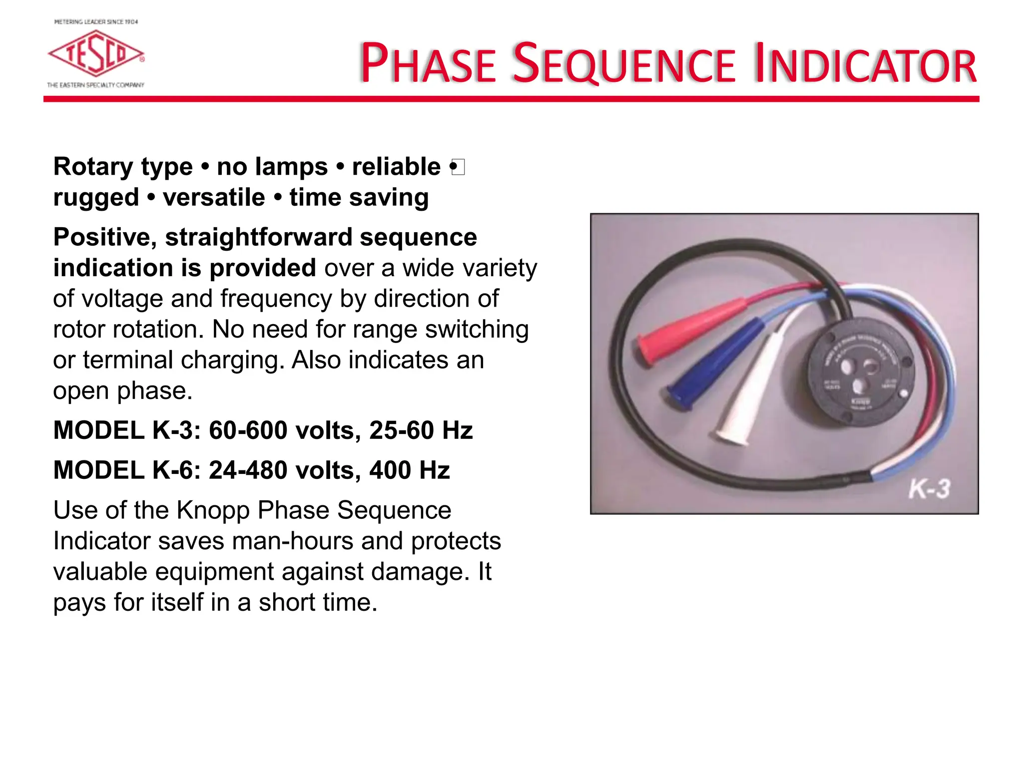 PHASE SEQUENCE INDICATOR
Rotary type • no lamps • reliable 
•
rugged • versatile • time saving
Positive, straightforward sequence
indication is provided over a wide variety
of voltage and frequency by direction of
rotor rotation. No need for range switching
or terminal charging. Also indicates an
open phase.
MODEL K-3: 60-600 volts, 25-60 Hz
MODEL K-6: 24-480 volts, 400 Hz
Use of the Knopp Phase Sequence
Indicator saves man-hours and protects
valuable equipment against damage. It
pays for itself in a short time.
 