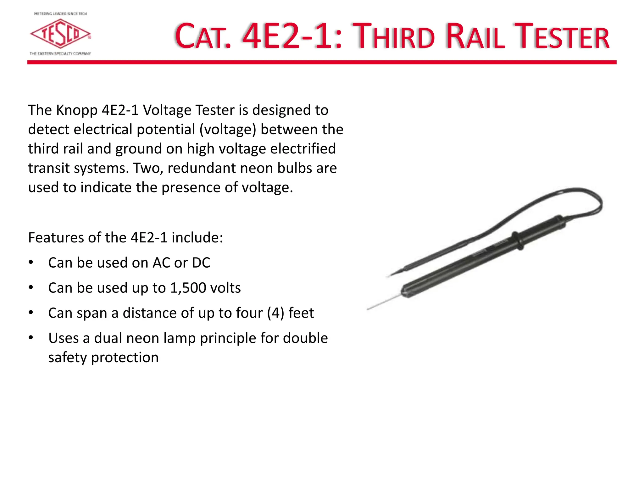 CAT. 4E2-1: THIRD RAIL TESTER
The Knopp 4E2-1 Voltage Tester is designed to
detect electrical potential (voltage) between the
third rail and ground on high voltage electrified
transit systems. Two, redundant neon bulbs are
used to indicate the presence of voltage.
Features of the 4E2-1 include:
• Can be used on AC or DC
• Can be used up to 1,500 volts
• Can span a distance of up to four (4) feet
• Uses a dual neon lamp principle for double
safety protection
 