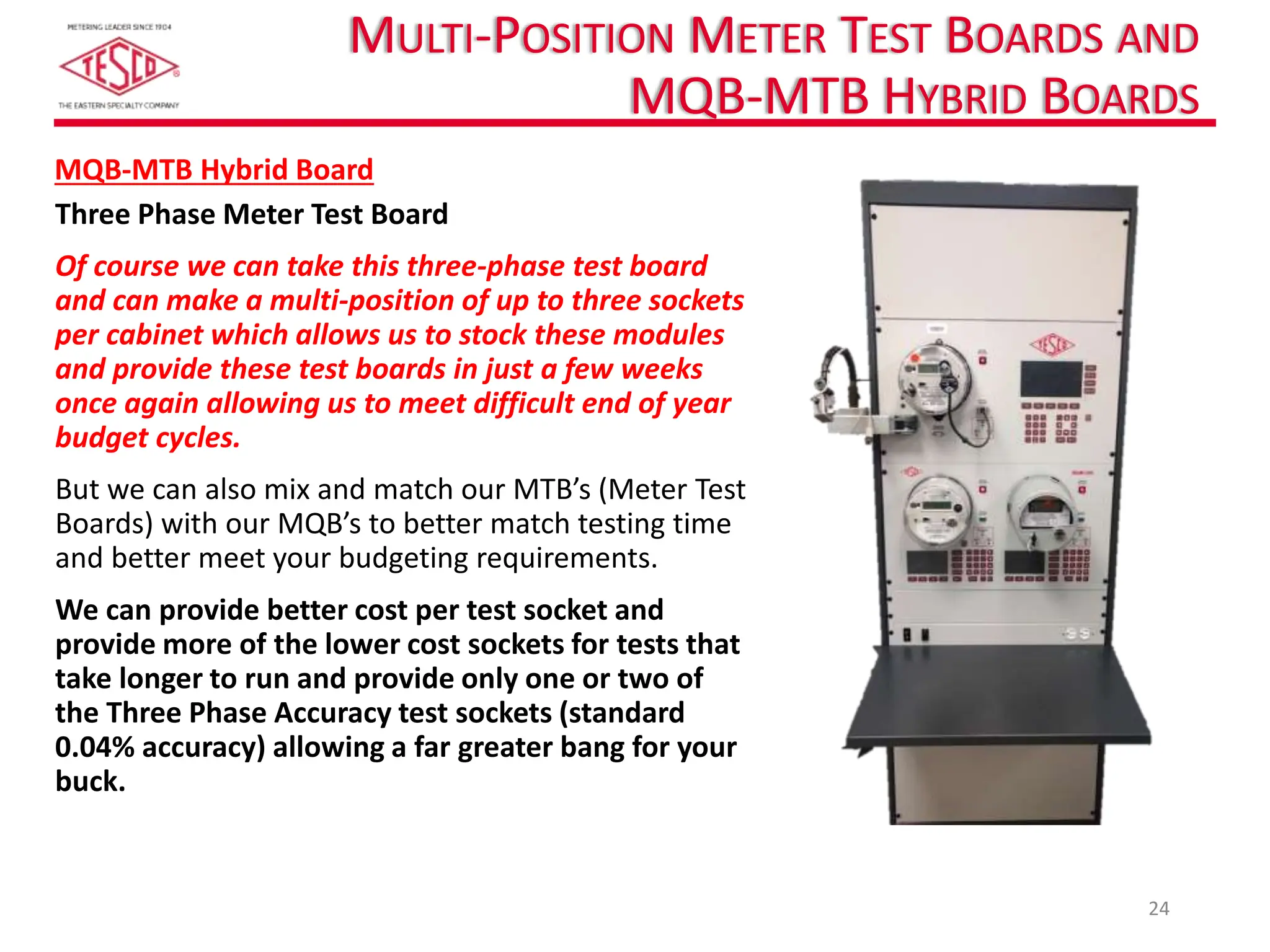 MULTI-POSITION METER TEST BOARDS AND
MQB-MTB HYBRID BOARDS
Three Phase Meter Test Board
Of course we can take this three-phase test board
and can make a multi-position of up to three sockets
per cabinet which allows us to stock these modules
and provide these test boards in just a few weeks
once again allowing us to meet difficult end of year
budget cycles.
But we can also mix and match our MTB’s (Meter Test
Boards) with our MQB’s to better match testing time
and better meet your budgeting requirements.
We can provide better cost per test socket and
provide more of the lower cost sockets for tests that
take longer to run and provide only one or two of
the Three Phase Accuracy test sockets (standard
0.04% accuracy) allowing a far greater bang for your
buck.
24
MQB-MTB Hybrid Board
 