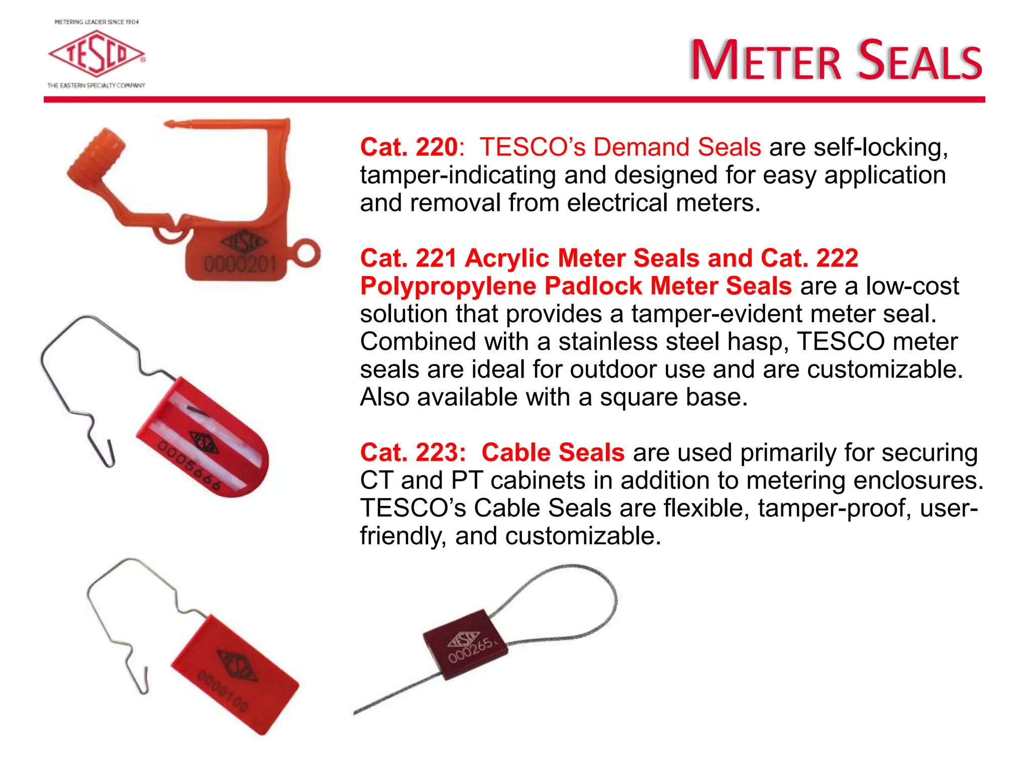 METER SEALS
Cat. 220: TESCO’s Demand Seals are self-locking,
tamper-indicating and designed for easy application
and removal from electrical meters.
Cat. 221 Acrylic Meter Seals and Cat. 222
Polypropylene Padlock Meter Seals are a low-cost
solution that provides a tamper-evident meter seal.
Combined with a stainless steel hasp, TESCO meter
seals are ideal for outdoor use and are customizable.
Also available with a square base.
Cat. 223: Cable Seals are used primarily for securing
CT and PT cabinets in addition to metering enclosures.
TESCO’s Cable Seals are flexible, tamper-proof, user-
friendly, and customizable.
 