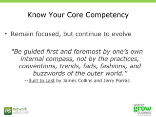 Know Your Core Competency Remain focused, but continue to evolve “ Be guided first and foremost by one’s own internal compass, not by the practices, conventions, trends, fads, fashions, and buzzwords of the outer world.” -- Built to Last  by James Collins and Jerry Porras 