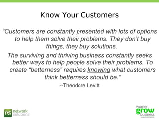Know Your Customers “ Customers are constantly presented with lots of options to help them solve their problems. They don’t buy things, they buy solutions.  The surviving and thriving business constantly seeks better ways to help people solve their problems. To create “betterness” requires  knowing  what customers think betterness should be.” --Theodore Levitt 