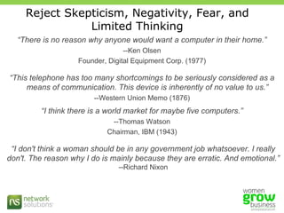 Reject Skepticism, Negativity, Fear, and Limited Thinking “ There is no reason why anyone would want a computer in their home.” --Ken Olsen Founder, Digital Equipment Corp. (1977) “ This telephone has too many shortcomings to be seriously considered as a means of communication. This device is inherently of no value to us.” --Western Union Memo (1876) “ I think there is a world market for maybe five computers.” --Thomas Watson Chairman, IBM (1943) “ I don't think a woman should be in any government job whatsoever. I really don't. The reason why I do is mainly because they are erratic. And emotional.” --Richard Nixon 