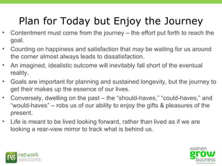 Plan for Today but Enjoy the Journey Contentment must come from the journey – the effort put forth to reach the goal.  Counting on happiness and satisfaction that  may  be waiting for us around the corner almost always leads to dissatisfaction. An imagined, idealistic outcome will inevitably fall short of the eventual reality. Goals are important for planning and sustained longevity, but the journey to get their makes up the essence of our lives.  Conversely, dwelling on the past – the “should-haves,” “could-haves,” and “would-haves” – robs us of our ability to enjoy the gifts & pleasures of the present. Life is meant to be lived looking forward, rather than lived as if we are looking a rear-view mirror to track what is behind us. 