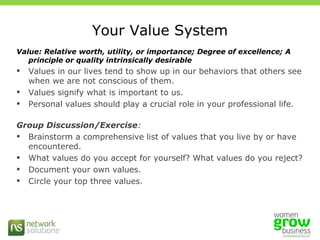 Your Value System Value: Relative worth, utility, or importance; Degree of excellence; A principle or quality intrinsically desirable Values in our lives tend to show up in our behaviors that others see when we are not conscious of them.  Values signify what is important to us.  Personal values should play a crucial role in your professional life.  Group Discussion/Exercise : Brainstorm a comprehensive list of values that you live by or have encountered. What values do you accept for yourself? What values do you reject? Document your own values. Circle your top three values. 