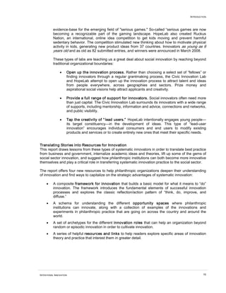 INTRODUCTION
INTENTIONAL INNOVATION 10
evidence-base for the emerging field of "serious games." So-called “serious games are now
becoming a recognizable part of the gaming landscape. HopeLab also created Ruckus
Nation, an international, online idea competition to get kids moving and prevent harmful
sedentary behavior. The competition stimulated new thinking about how to motivate physical
activity in kids, generating new product ideas from 37 countries. Innovators as young as 6
years old and as old as 82 submitted entries, and winners were announced in March 2008.
These types of labs are teaching us a great deal about social innovation by reaching beyond
traditional organizational boundaries:
• Open up the innovation process. Rather than choosing a select set of “fellows” or
finding innovators through a regular grantmaking process, the Civic Innovation Lab
and HopeLab attempt to open up the innovation process to attract talent and ideas
from people everywhere, across geographies and sectors. Prize money and
aspirational social visions help attract applicants and creativity.
• Provide a full range of support for innovators. Social innovators often need more
than just capital. The Civic Innovation Lab surrounds its innovators with a wide range
of supports, including mentorship, information and advice, connections and networks,
and public visibility.
• Tap the creativity of “ lead users.” HopeLab intentionally engages young people—
its target constituency—in the development of ideas. This type of “lead-user
innovation” encourages individual consumers and end users to modify existing
products and services or to create entirely new ones that meet their specific needs.
Translating Stories into Resources for Innovation
This report draws lessons from these types of systematic innovators in order to translate best practice
from business and government, internalize academic ideas and theories, lift up some of the gems of
social sector innovation, and suggest how philanthropic institutions can both become more innovative
themselves and play a critical role in transferring systematic innovation practice to the social sector.
The report offers four new resources to help philanthropic organizations deepen their understanding
of innovation and find ways to capitalize on the strategic advantages of systematic innovation:
• A composite framework for innovation that builds a basic model for what it means to “do”
innovation. The framework introduces the fundamental elements of successful innovation
processes and explores the classic reflection/action pattern of “think, do, improve, and
diffuse.”
• A schema for understanding the different opportunity spaces where philanthropic
institutions can innovate, along with a collection of examples of the innovations and
experiments in philanthropic practice that are going on across the country and around the
world.
• A set of archetypes for the different innovation roles that can help an organization beyond
random or episodic innovation in order to cultivate innovation.
• A series of helpful resources and links to help readers explore specific areas of innovation
theory and practice that interest them in greater detail.
 