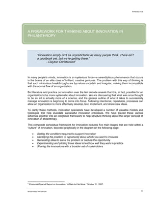 INTRODUCTION
INTENTIONAL INNOVATION 11
A FRAMEWORK FOR THINKING ABOUT INNOVATION IN
PHILANTHROPY
“Innovation simply isn’t as unpredictable as many people think. There isn’t
a cookbook yet, but we’re getting there.”
- Clayton Christensen2
• Setting the conditions required to support innovation
In many people’s minds, innovation is a mysterious force—a serendipitous phenomenon that occurs
in the brains of an elite class of brilliant, creative geniuses. The problem with this way of thinking is
that such miraculous breakthroughs are by nature uncertain and irregular, making them incompatible
with the normal flow of an organization.
But literature and practice on innovation over the last decade reveals that it is, in fact, possible for an
organization to be more systematic about innovation. We are discovering that what was once thought
to be an art is actually more of a science, and the general outline of what it takes to successfully
manage innovation is beginning to come into focus. Following intentional, repeatable, processes can
allow an organization to more effectively develop, test, implement, and share new ideas.
To clarify these methods, innovation specialists have developed a number of valuable models and
typologies that help elucidate successful innovation processes. We have pieced these various
schemas together into an integrated framework to help structure thinking about the larger concept of
innovation in philanthropy.
This composite conceptual framework for innovation includes five main stages that are held within a
“culture” of innovation, depicted graphically in the diagram on the following page:
• Identifying the problem or opportunity about which you want to innovate
• Generating ideas to solve the problem or capture the opportunity
• Experimenting and piloting those ideas to test how well they work in practice
• Sharing the innovations with a broader set of stakeholders
2
Economist Special Report on Innovation, “A Dark Art No More,” October 11, 2007.
 