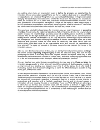 A FRAMEWORK FOR THINKING ABOUT INNOVATION PHILANTHROPY
INTENTIONAL INNOVATION 13
An enabling culture helps an organization begin to define the problems or opportunities for
innovation. Where is innovation needed? What are the key problems that need to be solved? What
new opportunities are emerging? The problem and opportunity definition stage of the process is about
clarifying the target of your innovation work, whether the focus is on the products and services you
create, the processes you use to create them, or even the entire business model for your work. At this
point, you can also be thinking about the degree of change you are hoping to create. Are you trying to
produce incremental improvements, or to entirely retool things with a radical innovation? Your choice
and intentions will ultimately influence the methods and tools you choose to use.
Once you have selected the target space for innovation, you can begin the process of generating
new ideas for addressing the problem or opportunity. Rather than diving directly into an unstructured
creative process, it is helpful to begin generating ideas with a set of questions about who should be
involved: Who are the right stakeholders to come up with new ideas? Do you open the process
broadly or invite a smaller set of experts? Do you keep the process internal to your organization or do
you invite people from outside? Identifying the desirable or needed stakeholders allows you to then
determine what approach makes the most sense for developing new ideas. Which tools and
methodologies, of the wide range that are now available, would work best with the stakeholders you
have selected? The ideas you generate in this stage become the raw materials for the rest of the
innovation process.
After you have developed a number of ideas, you can identify the most promising options and begin
the iterative process of piloting and prototyping to take the ideas into reality. New tools for rapid
prototyping now allow us to quickly obtain and integrate feedback to improve ideas early in their
development (before it becomes too costly to change them), while slow prototyping approaches allow
us to test and improve more complex, long-term social change strategies over time.
Once an idea has been vetted through repeated testing, the next step is to diffuse and scale the
innovation, as appropriate, to others who might benefit from adopting it. Just because a new idea is
an improvement over existing ones doesn’t ensure that it will be spread to all who need it.
Fortunately, a great deal of research is beginning to clarify the different strategies available to help
share, grow, and replicate ideas.
In many ways the innovation framework is just a version of the familiar action-learning cycle. What is
new is the fast pacing and expansive reach that are now possible through new technologies and
deliberate innovation processes. New social technologies like wikis and blogs now allow us to engage
and connect with more people, regardless of geographic distance; to access a greater diversity of
perspectives and expertise; and to facilitate accelerated learning and on-demand access to
information—all while reducing the costs of coordination. These new “Web 2.0” tools are allowing us
to rethink how we develop, test, and share ideas, with the potential to do them in bigger, better,
faster, and cheaper ways than ever before. As the social technologies become commonplace, they in
turn are driving the development and use of a wide range of new methodologies and tools that can
facilitate systematic innovation processes.
 