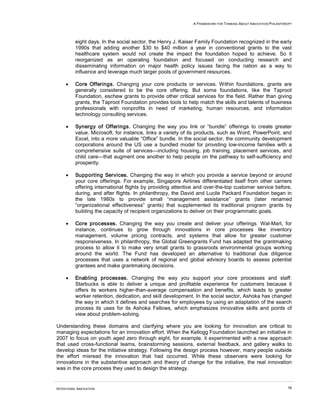 A FRAMEWORK FOR THINKING ABOUT INNOVATION PHILANTHROPY
INTENTIONAL INNOVATION 16
eight days. In the social sector, the Henry J. Kaiser Family Foundation recognized in the early
1990s that adding another $30 to $40 million a year in conventional grants to the vast
healthcare system would not create the impact the foundation hoped to achieve. So it
reorganized as an operating foundation and focused on conducting research and
disseminating information on major health policy issues facing the nation as a way to
influence and leverage much larger pools of government resources.
• Core Offerings. Changing your core products or services. Within foundations, grants are
generally considered to be the core offering. But some foundations, like the Taproot
Foundation, eschew grants to provide other critical services for the field. Rather than giving
grants, the Taproot Foundation provides tools to help match the skills and talents of business
professionals with nonprofits in need of marketing, human resources, and information
technology consulting services.
• Synergy of Offerings. Changing the way you link or “bundle” offerings to create greater
value. Microsoft, for instance, links a variety of its products, such as Word, PowerPoint, and
Excel, into a more valuable “Office” bundle. In the social sector, the community development
corporations around the US use a bundled model for providing low-income families with a
comprehensive suite of services—including housing, job training, placement services, and
child care—that augment one another to help people on the pathway to self-sufficiency and
prosperity.
• Supporting Services. Changing the way in which you provide a service beyond or around
your core offerings. For example, Singapore Airlines differentiated itself from other carriers
offering international flights by providing attentive and over-the-top customer service before,
during, and after flights. In philanthropy, the David and Lucile Packard Foundation began in
the late 1980s to provide small “management assistance” grants (later renamed
“organizational effectiveness” grants) that supplemented its traditional program grants by
building the capacity of recipient organizations to deliver on their programmatic goals.
• Core processes. Changing the way you create and deliver your offerings. Wal-Mart, for
instance, continues to grow through innovations in core processes like inventory
management, volume pricing contracts, and systems that allow for greater customer
responsiveness. In philanthropy, the Global Greengrants Fund has adapted the grantmaking
process to allow it to make very small grants to grassroots environmental groups working
around the world. The Fund has developed an alternative to traditional due diligence
processes that uses a network of regional and global advisory boards to assess potential
grantees and make grantmaking decisions.
• Enabling processes. Changing the way you support your core processes and staff.
Starbucks is able to deliver a unique and profitable experience for customers because it
offers its workers higher-than-average compensation and benefits, which leads to greater
worker retention, dedication, and skill development. In the social sector, Ashoka has changed
the way in which it defines and searches for employees by using an adaptation of the search
process its uses for its Ashoka Fellows, which emphasizes innovative skills and points of
view about problem-solving.
Understanding these domains and clarifying where you are looking for innovation are critical to
managing expectations for an innovation effort. When the Kellogg Foundation launched an initiative in
2007 to focus on youth aged zero through eight, for example, it experimented with a new approach
that used cross-functional teams, brainstorming sessions, external feedback, and gallery walks to
develop ideas for the initiative strategy. Following the design process however, many people outside
the effort misread the innovation that had occurred. While these observers were looking for
innovations in the substantive approach and theory of change for the initiative, the real innovation
was in the core process they used to design the strategy.
 