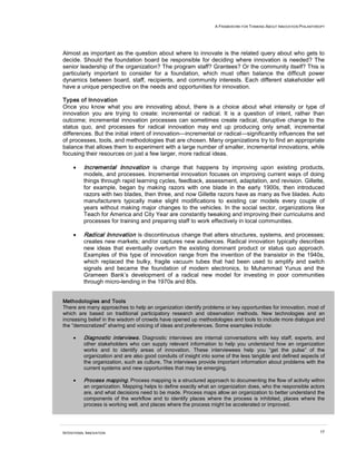 A FRAMEWORK FOR THINKING ABOUT INNOVATION PHILANTHROPY
INTENTIONAL INNOVATION 17
Almost as important as the question about where to innovate is the related query about who gets to
decide. Should the foundation board be responsible for deciding where innovation is needed? The
senior leadership of the organization? The program staff? Grantees? Or the community itself? This is
particularly important to consider for a foundation, which must often balance the difficult power
dynamics between board, staff, recipients, and community interests. Each different stakeholder will
have a unique perspective on the needs and opportunities for innovation.
Types of Innovation
Once you know what you are innovating about, there is a choice about what intensity or type of
innovation you are trying to create: incremental or radical. It is a question of intent, rather than
outcome; incremental innovation processes can sometimes create radical, disruptive change to the
status quo, and processes for radical innovation may end up producing only small, incremental
differences. But the initial intent of innovation—incremental or radical—significantly influences the set
of processes, tools, and methodologies that are chosen. Many organizations try to find an appropriate
balance that allows them to experiment with a large number of smaller, incremental innovations, while
focusing their resources on just a few larger, more radical ideas.
• Incremental Innovation is change that happens by improving upon existing products,
models, and processes. Incremental innovation focuses on improving current ways of doing
things through rapid learning cycles, feedback, assessment, adaptation, and revision. Gillette,
for example, began by making razors with one blade in the early 1900s, then introduced
razors with two blades, then three, and now Gillette razors have as many as five blades. Auto
manufacturers typically make slight modifications to existing car models every couple of
years without making major changes to the vehicles. In the social sector, organizations like
Teach for America and City Year are constantly tweaking and improving their curriculums and
processes for training and preparing staff to work effectively in local communities.
• Radical Innovation is discontinuous change that alters structures, systems, and processes;
creates new markets; and/or captures new audiences. Radical innovation typically describes
new ideas that eventually overturn the existing dominant product or status quo approach.
Examples of this type of innovation range from the invention of the transistor in the 1940s,
which replaced the bulky, fragile vacuum tubes that had been used to amplify and switch
signals and became the foundation of modern electronics, to Muhammad Yunus and the
Grameen Bank’s development of a radical new model for investing in poor communities
through micro-lending in the 1970s and 80s.
Methodologies and Tools
There are many approaches to help an organization identify problems or key opportunities for innovation, most of
which are based on traditional participatory research and observation methods. New technologies and an
increasing belief in the wisdom of crowds have opened up methodologies and tools to include more dialogue and
the “democratized” sharing and voicing of ideas and preferences. Some examples include:
• Diagnostic interviews. Diagnostic interviews are internal conversations with key staff, experts, and
other stakeholders who can supply relevant information to help you understand how an organization
works and to identify areas of innovation. These interviewees help you “get the pulse” of the
organization and are also good conduits of insight into some of the less tangible and defined aspects of
the organization, such as culture. The interviews provide important information about problems with the
current systems and new opportunities that may be emerging.
• Process mapping. Process mapping is a structured approach to documenting the flow of activity within
an organization. Mapping helps to define exactly what an organization does, who the responsible actors
are, and what decisions need to be made. Process maps allow an organization to better understand the
components of the workflow and to identify places where the process is inhibited, places where the
process is working well, and places where the process might be accelerated or improved.
 