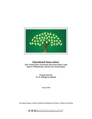 Intentional Innovation:
How Getting More Systematic about Innovation Could
Improve Philanthropy and Increase Social Impact
Prepared for the
W. K. Kellogg Foundation
August 2008
By Gabriel Kasper, Monitor Institute and Stephanie Clohesy, Clohesy Consulting
 