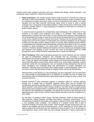 A FRAMEWORK FOR THINKING ABOUT INNOVATION PHILANTHROPY
INTENTIONAL INNOVATION 23
involves broad social change movements and more complex idea design; another approach, slow
prototyping, may be called for in these circumstances.
• Rapid prototyping. This requires quickly testing rough versions of a concept and using the
test data to make improvements. In effect, the innovator/company builds a product through
an evolutionary process using rapid cycles of product development and testing. This saves
valuable time and often prevents enormously costly errors of trying to build a perfect
prototype over a long period of time before testing it. Failure at that point is almost too costly
to accept, whereas “failure” in rapid prototyping is accepted as information for corrective or
further creative activity.
A common-sense touchstone for understanding rapid prototyping is the preference of most
students to be tested more frequently and earlier in a semester. Early testing--with
opportunities to improve from test to test—is more effective than having an entire grade rest
on a late-semester term paper or exam that could reveal a fundamental lack of understanding
of the course material too late to recover and correct. Holding onto this example helps us to
imagine why and how the practice of rapid testing and continuous feedback can be adapted
to nearly any new idea, solution, design, product, or process. Micro-lending and the evolution
of organizations like Grameen Bank internationally and South Shore Bank in the U.S. provide
examples of rapid prototyping in the social sector. Both organizations have pushed the
concept of “banking” beyond traditional boundaries and have continuously changed policies
and practices over decades of work as each new wave of borrowers tested the model
through their use of it while the Banks stayed attentive to results and feedback.
• Slow Prototyping. While rapid prototyping pervades the current literature and can certainly
be used by philanthropic institutions and nonprofits that are innovating in product
development and process (especially in economic development, health care, food production,
etc), it does not easily fit the broader social change and movement-building work to which
many nonprofits aspire as part of their overall mission (e.g. human rights, prosperity, violence
prevention, public will, civic participation, etc). An example of slow prototyping is the work of
many foundations and nonprofits along with governments on poverty alleviation and
prevention. Although many innovations have helped people in small-scale ways, there is no
one idea or theory that dominates through its singular impact and proven effectiveness.
Although there is less literature on slow prototyping, we have integrated it into our framework
as a place-holder to acknowledge that it is important to consider the kind of testing and
learning best suited for ideas/innovations about large systemic change of social, cultural, and
economic behavior.
Another example of slow prototyping happens in situations calling for complex systemic
change (e.g. a health care or education systems) where there may be multiple and
simultaneous prototyping activities going on. Although the principles of rapid prototyping can
still be applied in some parts of these complex situations, they often require a longer process
that ensures each prototype tested in parallel has an adequate time to be evaluated and that
the data from the prototypes are integrated. This allows the innovator to test each part at the
appropriate pace, rapid or slow, and from those shared learnings comes the emergence of a
new “whole.”
On the notion of creating a better “whole”, the book Presence, written by Peter Senge, C.
Otto Scharmer, Joseph Jaworski, and Betty Sue Flowers, discusses “synchronicity,” or the
“broadcasting of intentions that enable many people to sense and then draw together around
a new possibility that’s unfolding.” The presence of a broader mental field is part of
movement building and broad social change. What emerges through synchronicity can’t be
tested in the tangible ways that prototyping allows, yet the awareness of others’ ideas can
help to shape and correct what any one individual or group is doing. This is at the heart of
“self-organizing” theory, which holds that many people, perceiving a need or opportunity at
 