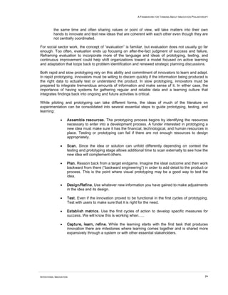 A FRAMEWORK FOR THINKING ABOUT INNOVATION PHILANTHROPY
INTENTIONAL INNOVATION 24
the same time and often sharing values or point of view, will take matters into their own
hands to innovate and test new ideas that are coherent with each other even though they are
not centrally coordinated.
For social sector work, the concept of “evaluation” is familiar, but evaluation does not usually go far
enough. Too often, evaluation ends up focusing on after-the-fact judgment of success and failure.
Reframing evaluation to incorporate more of the language and ideas of prototyping, testing, and
continuous improvement could help shift organizations toward a model focused on active learning
and adaptation that loops back to problem identification and renewed strategic planning discussions.
Both rapid and slow prototyping rely on this ability and commitment of innovators to learn and adapt.
In rapid prototyping, innovators must be willing to discern quickly if the information being produced is
the right data to actually test or understand the product. In slow prototyping, innovators must be
prepared to integrate tremendous amounts of information and make sense of it. In either case, the
importance of having systems for gathering regular and reliable data and a learning culture that
integrates findings back into ongoing and future activities is critical.
While piloting and prototyping can take different forms, the ideas of much of the literature on
experimentation can be consolidated into several essential steps to guide prototyping, testing, and
learning:
• Assemble resources. The prototyping process begins by identifying the resources
necessary to enter into a development process. A funder interested in prototyping a
new idea must make sure it has the financial, technological, and human resources in
place. Testing or prototyping can fail if there are not enough resources to design
appropriately.
• Scan. Since the idea or solution can unfold differently depending on context the
testing and prototyping stage allows additional time to scan externally to see how the
new idea will complement others.
• Plan. Reason back from a target endgame. Imagine the ideal outcome and then work
backward from there (“backward engineering”) in order to add detail to the product or
process. This is the point where visual prototyping may be a good way to test the
idea.
• Design/Refine. Use whatever new information you have gained to make adjustments
in the idea and its design.
• Test. Even if the innovation proved to be functional in the first cycles of prototyping.
Test with users to make sure that it is right for the need.
• Establish metrics. Use the first cycles of action to develop specific measures for
success. We will know this is working when…..
• Capture, learn, refine. While the learning starts with the first task that produces
innovation there are milestones where learning comes together and is shared more
expansively through a system or with other essential stakeholders.
 